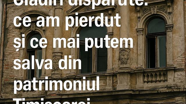 Clădiri dispărute: ce am pierdut și ce mai putem salva din patrimoniul Timișoarei